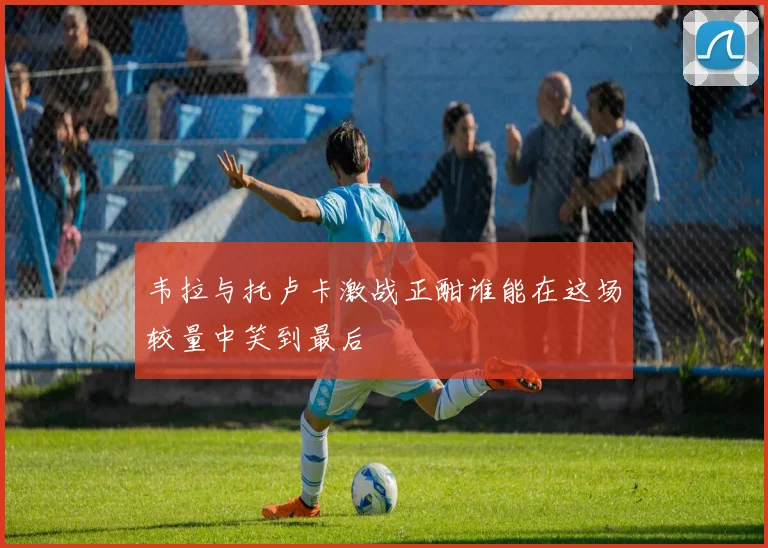 韦拉与托卢卡激战正酣谁能在这场较量中笑到最后