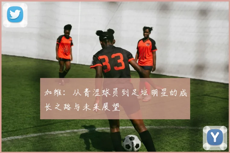 加维：从青涩球员到足坛明星的成长之路与未来展望
