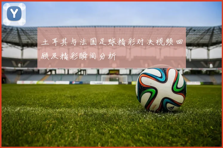 土耳其与法国足球精彩对决视频回顾及精彩瞬间分析
