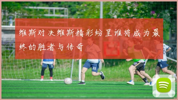 维斯对决维斯精彩纷呈谁将成为最终的胜者与传奇