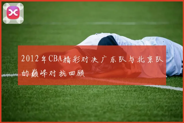2012年CBA精彩对决广东队与北京队的巅峰对抗回顾