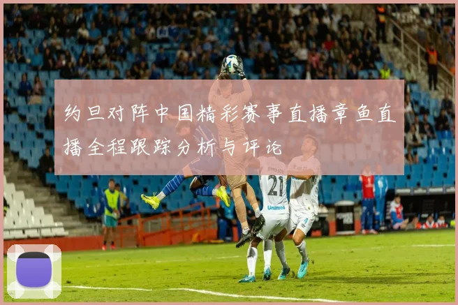 约旦对阵中国精彩赛事直播章鱼直播全程跟踪分析与评论